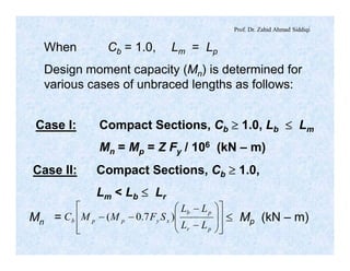Prof. Dr. Zahid Ahmad Siddiqi
When Cb = 1.0, Lm = Lp
Design moment capacity (Mn) is determined for
various cases of unbraced lengths as follows:
Case I: Compact Sections, Cb ³ 1.0, Lb £ Lm
Mn = Mp = Z Fy / 106 (kN – m)
Case II: Compact Sections, Cb ³ 1.0,
Lm < Lb £ Lr
Mn = £ Mp (kN – m)
ú
ú
û
ù
ê
ê
ë
é
÷
÷
ø
ö
ç
ç
è
æ
-
-
--
pr
pb
xyppb
LL
LL
SFMMC )7.0(
 
