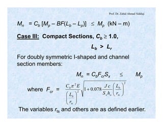 Prof. Dr. Zahid Ahmad Siddiqi
Mn = Cb [Mp – BF(Lb – Lp)] £ Mp (kN – m)
Case III: Compact Sections, Cb ³ 1.0,
Lb > Lr
For doubly symmetric I-shaped and channel
section members:
Mn = CbFcrSx £ Mp
where Fcr =
2
2
2
078.01 ÷÷
ø
ö
çç
è
æ
+
÷÷
ø
ö
çç
è
æ ts
b
ox
ts
b
b
r
L
hS
cJ
r
L
EC p
The variables rts and others are as defined earlier.
 