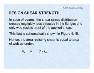 Prof. Dr. Zahid Ahmad Siddiqi
DESIGN SHEAR STRENGTH
In case of beams, the shear stress distribution
creates negligibly less stresses in the flanges and
only web resists most of the applied shear.
This fact is schematically shown in Figure 4.15.
Hence, the area resisting shear is equal to area
of web as under:
Aw = d ´ tw
 