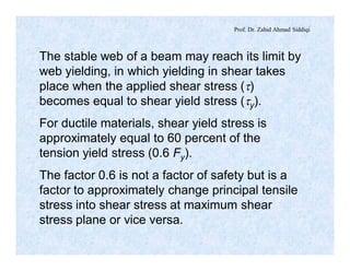 Prof. Dr. Zahid Ahmad Siddiqi
The stable web of a beam may reach its limit by
web yielding, in which yielding in shear takes
place when the applied shear stress (t)
becomes equal to shear yield stress (ty).
For ductile materials, shear yield stress is
approximately equal to 60 percent of the
tension yield stress (0.6 Fy).
The factor 0.6 is not a factor of safety but is a
factor to approximately change principal tensile
stress into shear stress at maximum shear
stress plane or vice versa.
 