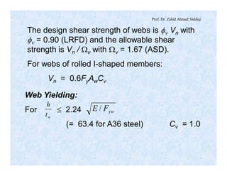 Prof. Dr. Zahid Ahmad Siddiqi
The design shear strength of webs is fn Vn with
fn = 0.90 (LRFD) and the allowable shear
strength is Vn / Wv with Wv = 1.67 (ASD).
For webs of rolled I-shaped members:
Vn = 0.6FyAwCv
wt
h
ywFE /
Web Yielding:
For £ 2.24
(= 63.4 for A36 steel) Cv = 1.0
 