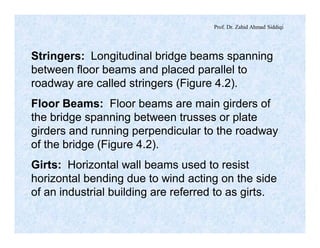 Prof. Dr. Zahid Ahmad Siddiqi
Stringers: Longitudinal bridge beams spanning
between floor beams and placed parallel to
roadway are called stringers (Figure 4.2).
Floor Beams: Floor beams are main girders of
the bridge spanning between trusses or plate
girders and running perpendicular to the roadway
of the bridge (Figure 4.2).
Girts: Horizontal wall beams used to resist
horizontal bending due to wind acting on the side
of an industrial building are referred to as girts.
 