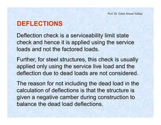 Prof. Dr. Zahid Ahmad Siddiqi
DEFLECTIONS
Deflection check is a serviceability limit state
check and hence it is applied using the service
loads and not the factored loads.
Further, for steel structures, this check is usually
applied only using the service live load and the
deflection due to dead loads are not considered.
The reason for not including the dead load in the
calculation of deflections is that the structure is
given a negative camber during construction to
balance the dead load deflections.
 
