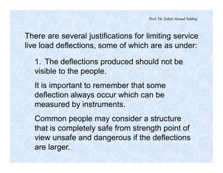 Prof. Dr. Zahid Ahmad Siddiqi
There are several justifications for limiting service
live load deflections, some of which are as under:
1. The deflections produced should not be
visible to the people.
It is important to remember that some
deflection always occur which can be
measured by instruments.
Common people may consider a structure
that is completely safe from strength point of
view unsafe and dangerous if the deflections
are larger.
 