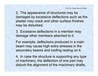 Prof. Dr. Zahid Ahmad Siddiqi
2. The appearance of structures may be
damaged by excessive deflections such as the
plaster may crack and other surface finishes
may be disturbed.
3. Excessive deflections in a member may
damage other members attached to it.
For example, deflections produced in a main
beam may cause high extra stresses in the
secondary beams and roofing resting on it.
4. In case the structure is supporting any type
of machinery, the deflection of one part may
disturb the alignment of the machinery shafts.
 