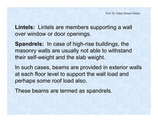 Prof. Dr. Zahid Ahmad Siddiqi
Lintels: Lintels are members supporting a wall
over window or door openings.
Spandrels: In case of high-rise buildings, the
masonry walls are usually not able to withstand
their self-weight and the slab weight.
In such cases, beams are provided in exterior walls
at each floor level to support the wall load and
perhaps some roof load also.
These beams are termed as spandrels.
 