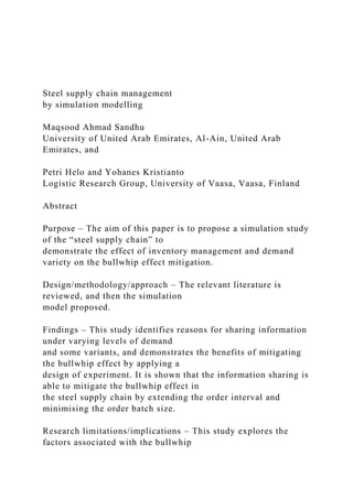 Steel supply chain management
by simulation modelling
Maqsood Ahmad Sandhu
University of United Arab Emirates, Al-Ain, United Arab
Emirates, and
Petri Helo and Yohanes Kristianto
Logistic Research Group, University of Vaasa, Vaasa, Finland
Abstract
Purpose – The aim of this paper is to propose a simulation study
of the “steel supply chain” to
demonstrate the effect of inventory management and demand
variety on the bullwhip effect mitigation.
Design/methodology/approach – The relevant literature is
reviewed, and then the simulation
model proposed.
Findings – This study identifies reasons for sharing information
under varying levels of demand
and some variants, and demonstrates the benefits of mitigating
the bullwhip effect by applying a
design of experiment. It is shown that the information sharing is
able to mitigate the bullwhip effect in
the steel supply chain by extending the order interval and
minimising the order batch size.
Research limitations/implications – This study explores the
factors associated with the bullwhip
 