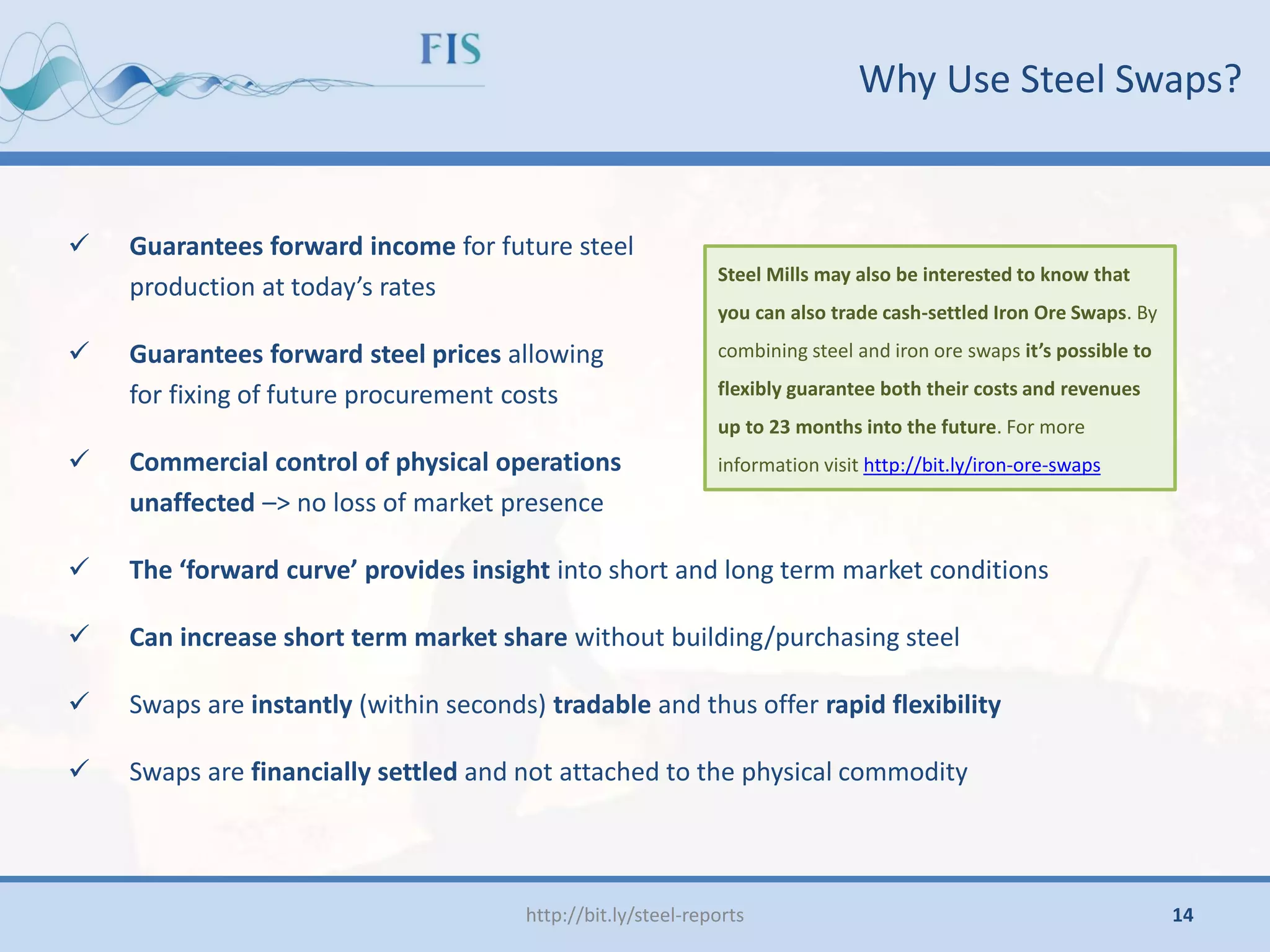  Guarantees forward income for future steel
production at today’s rates
 Guarantees forward steel prices allowing
for fixing of future procurement costs
 Commercial control of physical operations
unaffected –> no loss of market presence
 The ‘forward curve’ provides insight into short and long term market conditions
 Can increase short term market share without building/purchasing steel
 Swaps are instantly (within seconds) tradable and thus offer rapid flexibility
 Swaps are financially settled and not attached to the physical commodity
Why Use Steel Swaps?
http://bit.ly/steel-reports
Steel Mills may also be interested to know that
you can also trade cash-settled Iron Ore Swaps. By
combining steel and iron ore swaps it’s possible to
flexibly guarantee both their costs and revenues
up to 23 months into the future. For more
information visit http://bit.ly/iron-ore-swaps
14
 