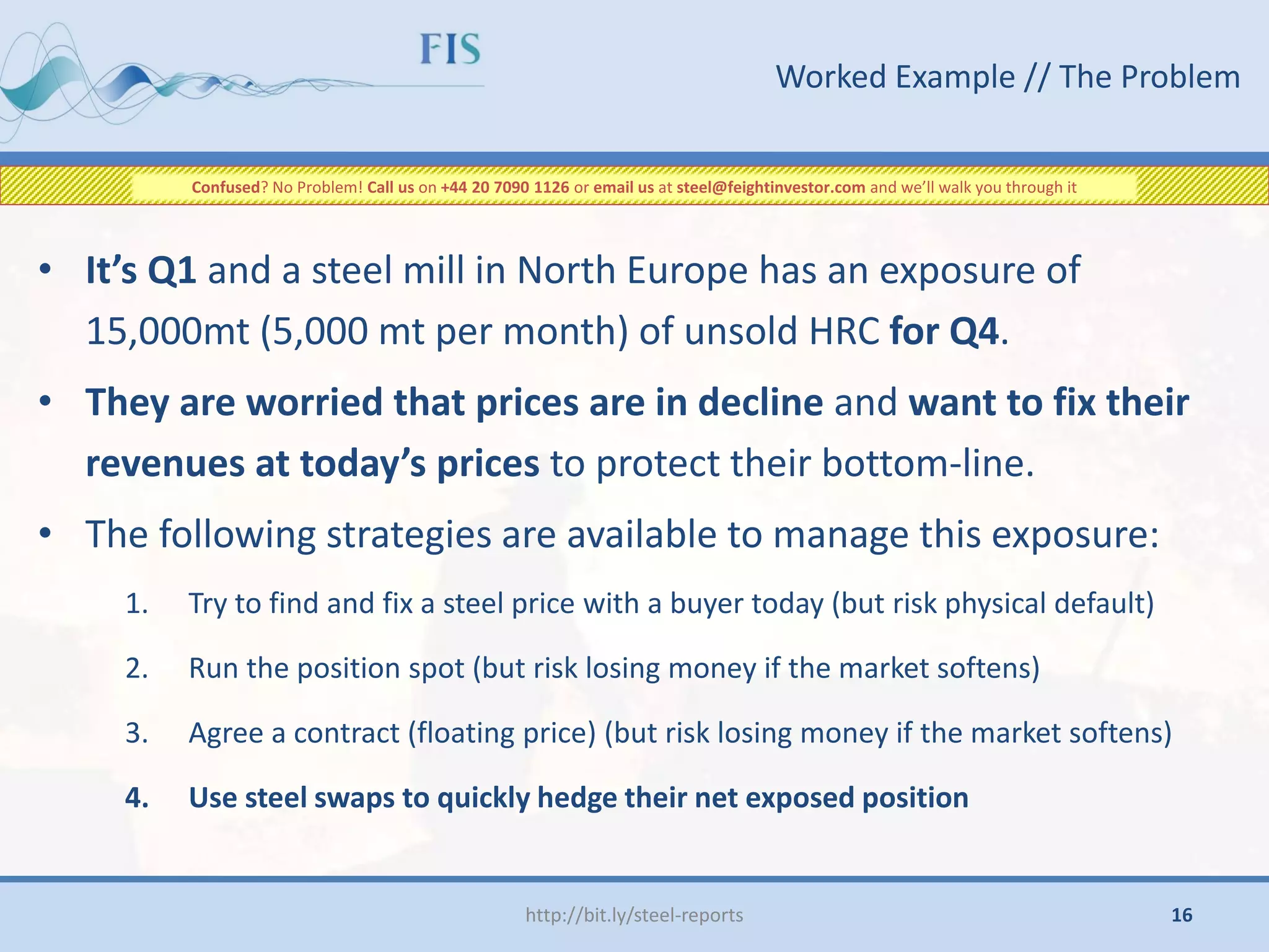 Worked Example // The Problem
• It’s Q1 and a steel mill in North Europe has an exposure of
15,000mt (5,000 mt per month) of unsold HRC for Q4.
• They are worried that prices are in decline and want to fix their
revenues at today’s prices to protect their bottom-line.
• The following strategies are available to manage this exposure:
1. Try to find and fix a steel price with a buyer today (but risk physical default)
2. Run the position spot (but risk losing money if the market softens)
3. Agree a contract (floating price) (but risk losing money if the market softens)
4. Use steel swaps to quickly hedge their net exposed position
http://bit.ly/steel-reports
Confused? No Problem! Call us on +44 20 7090 1126 or email us at steel@feightinvestor.com and we’ll walk you through it
16
 