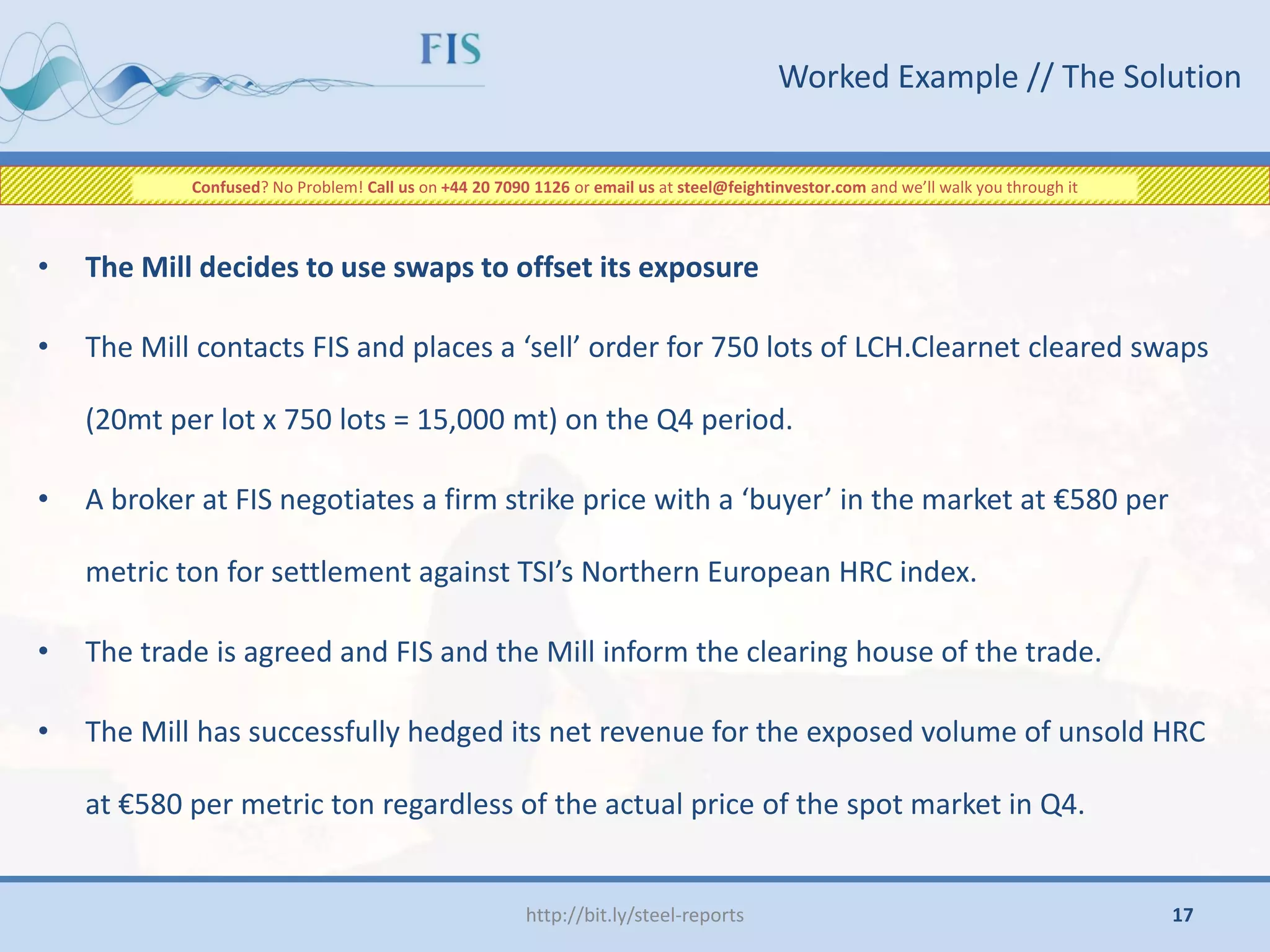 • The Mill decides to use swaps to offset its exposure
• The Mill contacts FIS and places a ‘sell’ order for 750 lots of LCH.Clearnet cleared swaps
(20mt per lot x 750 lots = 15,000 mt) on the Q4 period.
• A broker at FIS negotiates a firm strike price with a ‘buyer’ in the market at €580 per
metric ton for settlement against TSI’s Northern European HRC index.
• The trade is agreed and FIS and the Mill inform the clearing house of the trade.
• The Mill has successfully hedged its net revenue for the exposed volume of unsold HRC
at €580 per metric ton regardless of the actual price of the spot market in Q4.
Worked Example // The Solution
http://bit.ly/steel-reports
Confused? No Problem! Call us on +44 20 7090 1126 or email us at steel@feightinvestor.com and we’ll walk you through it
17
 