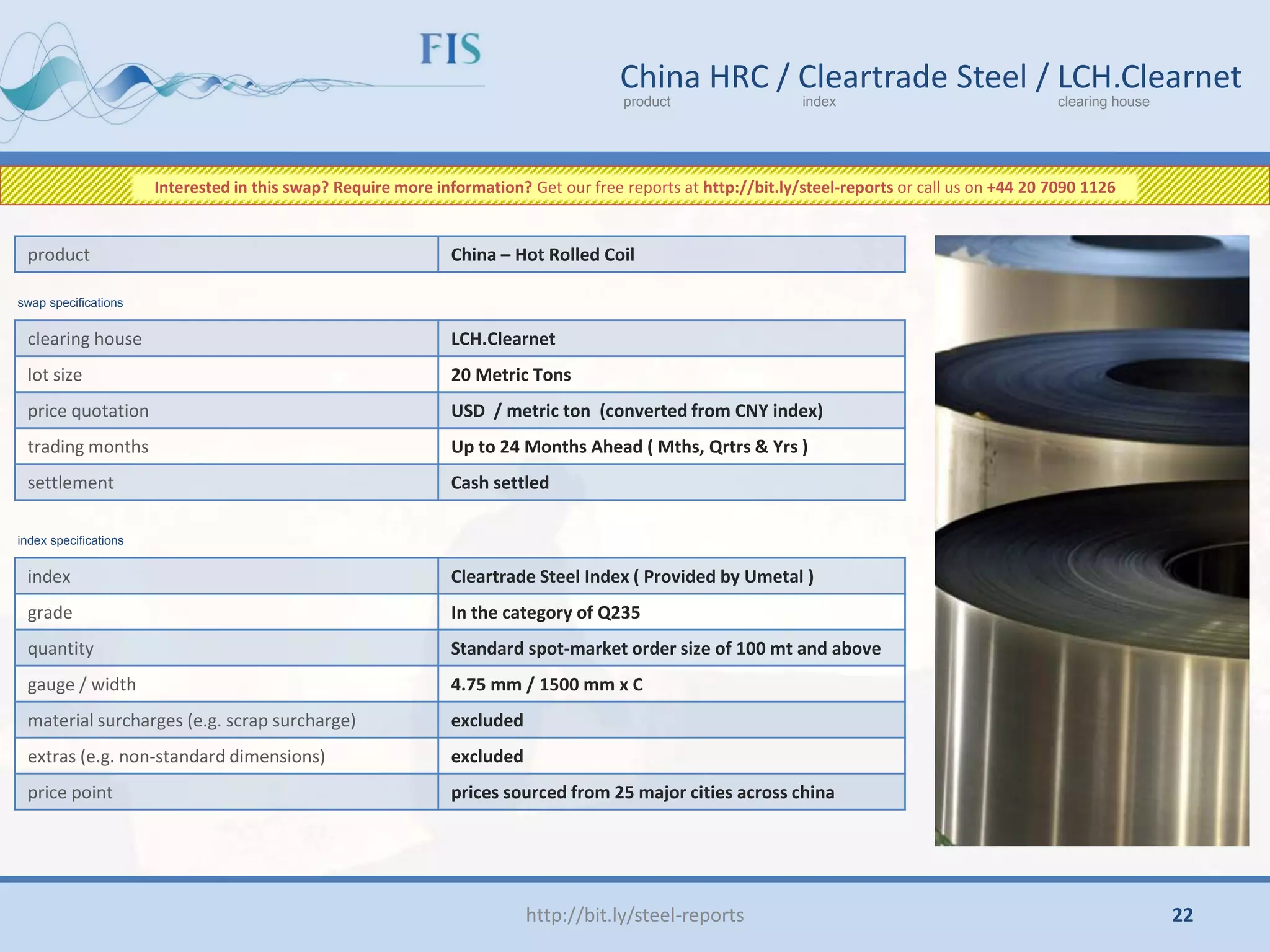 http://bit.ly/steel-reports
China HRC / Cleartrade Steel / LCH.Clearnet
product index clearing house
clearing house LCH.Clearnet
lot size 20 Metric Tons
price quotation USD / metric ton (converted from CNY index)
trading months Up to 24 Months Ahead ( Mths, Qrtrs & Yrs )
settlement Cash settled
product China – Hot Rolled Coil
index Cleartrade Steel Index ( Provided by Umetal )
grade In the category of Q235
quantity Standard spot-market order size of 100 mt and above
gauge / width 4.75 mm / 1500 mm x C
material surcharges (e.g. scrap surcharge) excluded
extras (e.g. non-standard dimensions) excluded
price point prices sourced from 25 major cities across china
swap specifications
index specifications
Interested in this swap? Require more information? Get our free reports at http://bit.ly/steel-reports or call us on +44 20 7090 1126
22
 