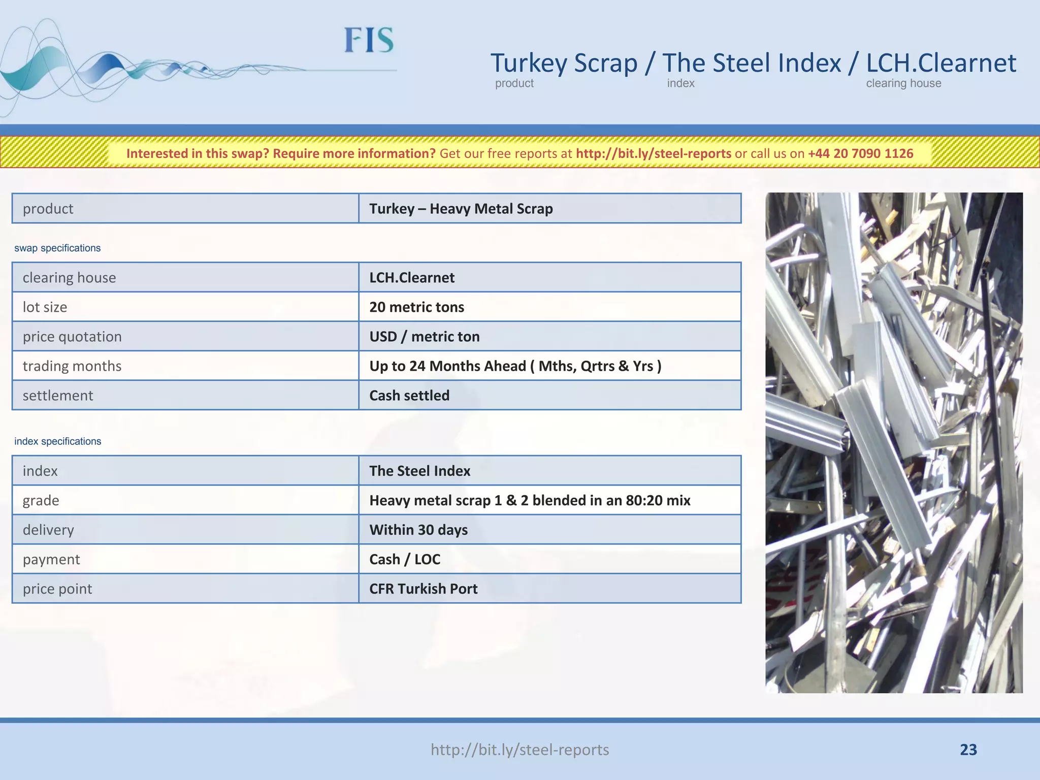 http://bit.ly/steel-reports
Turkey Scrap / The Steel Index / LCH.Clearnet
product index clearing house
clearing house LCH.Clearnet
lot size 20 metric tons
price quotation USD / metric ton
trading months Up to 24 Months Ahead ( Mths, Qrtrs & Yrs )
settlement Cash settled
product Turkey – Heavy Metal Scrap
index The Steel Index
grade Heavy metal scrap 1 & 2 blended in an 80:20 mix
delivery Within 30 days
payment Cash / LOC
price point CFR Turkish Port
swap specifications
index specifications
Interested in this swap? Require more information? Get our free reports at http://bit.ly/steel-reports or call us on +44 20 7090 1126
23
 