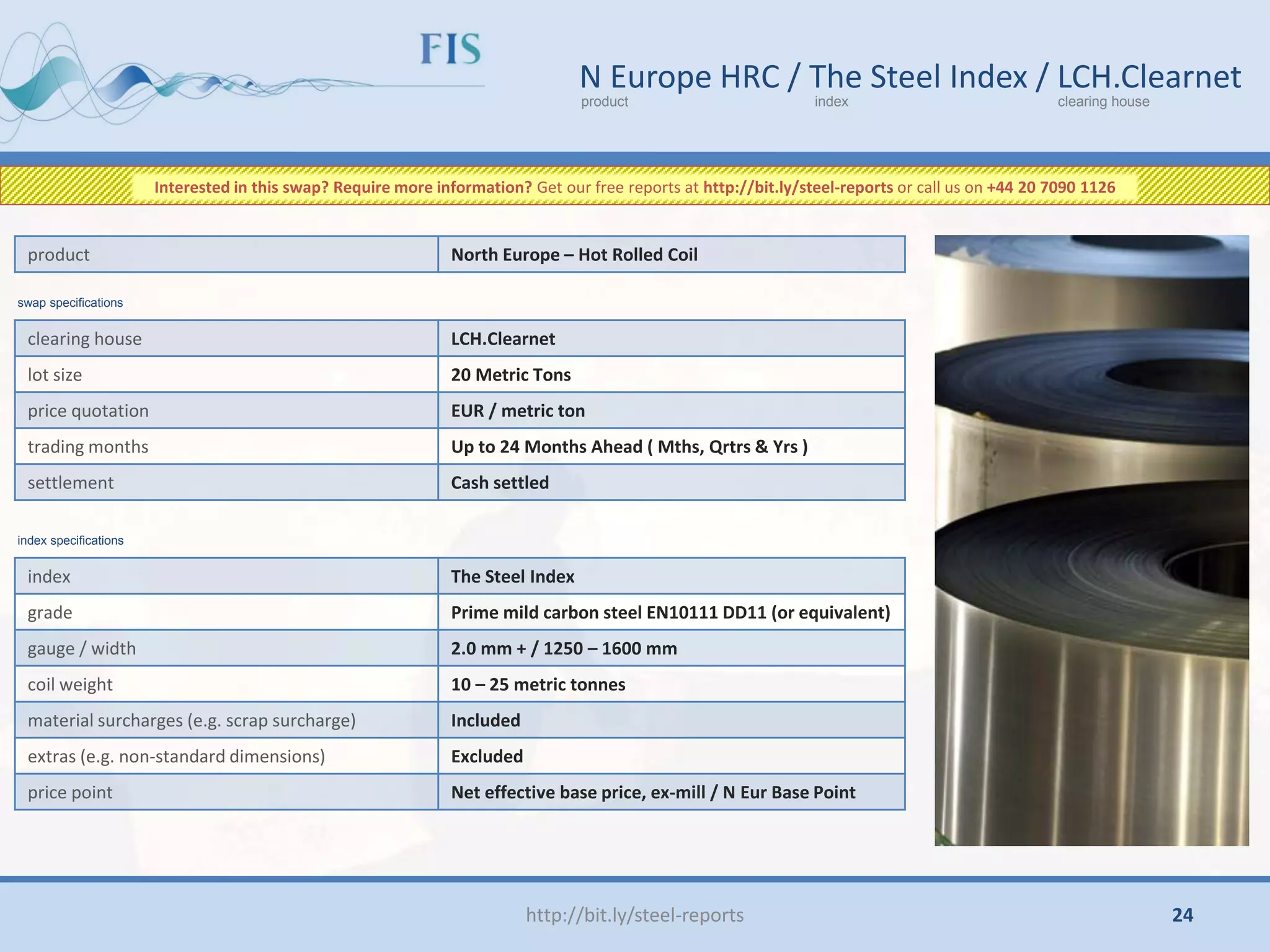http://bit.ly/steel-reports
N Europe HRC / The Steel Index / LCH.Clearnet
product index clearing house
clearing house LCH.Clearnet
lot size 20 Metric Tons
price quotation EUR / metric ton
trading months Up to 24 Months Ahead ( Mths, Qrtrs & Yrs )
settlement Cash settled
product North Europe – Hot Rolled Coil
index The Steel Index
grade Prime mild carbon steel EN10111 DD11 (or equivalent)
gauge / width 2.0 mm + / 1250 – 1600 mm
coil weight 10 – 25 metric tonnes
material surcharges (e.g. scrap surcharge) Included
extras (e.g. non-standard dimensions) Excluded
price point Net effective base price, ex-mill / N Eur Base Point
swap specifications
index specifications
Interested in this swap? Require more information? Get our free reports at http://bit.ly/steel-reports or call us on +44 20 7090 1126
24
 