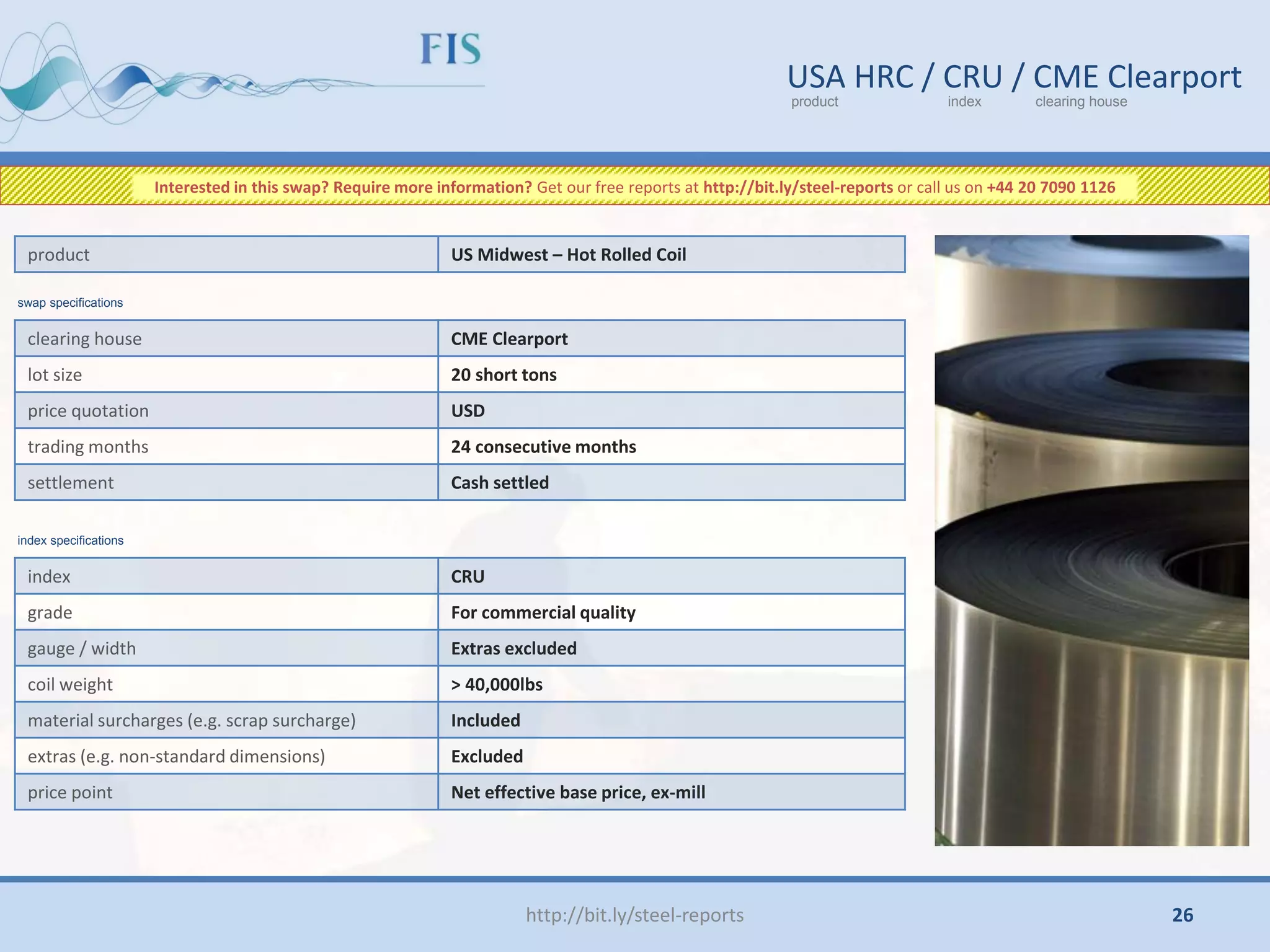 http://bit.ly/steel-reports
USA HRC / CRU / CME Clearport
product index clearing house
clearing house CME Clearport
lot size 20 short tons
price quotation USD
trading months 24 consecutive months
settlement Cash settled
product US Midwest – Hot Rolled Coil
index CRU
grade For commercial quality
gauge / width Extras excluded
coil weight > 40,000lbs
material surcharges (e.g. scrap surcharge) Included
extras (e.g. non-standard dimensions) Excluded
price point Net effective base price, ex-mill
swap specifications
index specifications
Interested in this swap? Require more information? Get our free reports at http://bit.ly/steel-reports or call us on +44 20 7090 1126
26
 