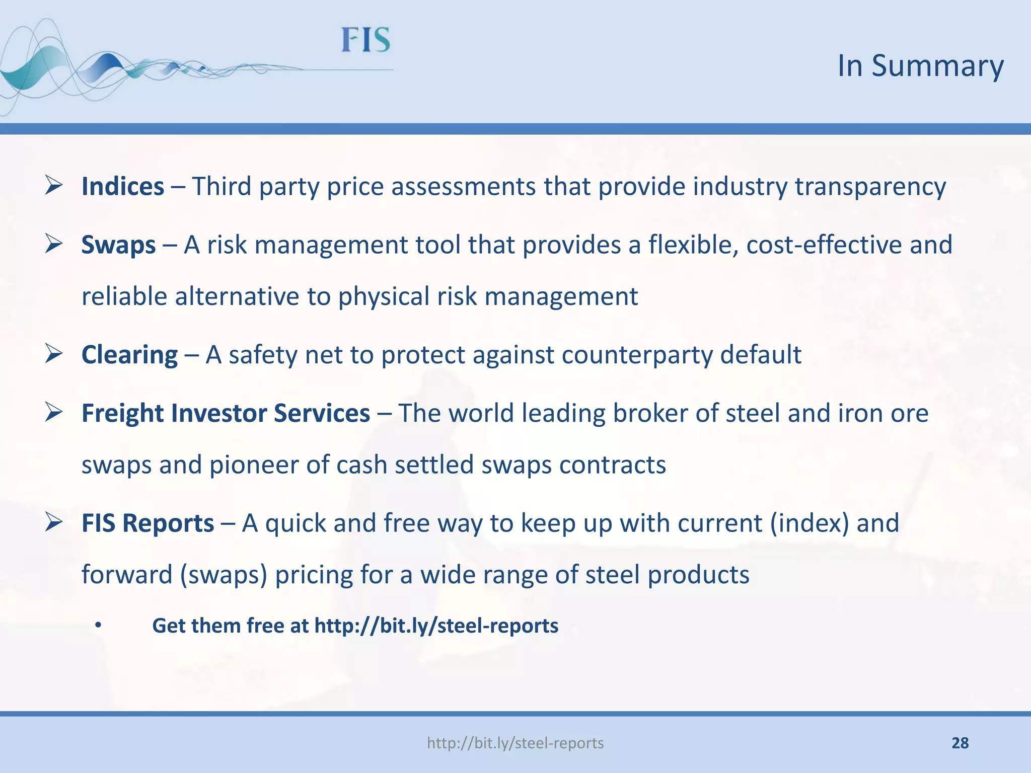 In Summary
http://bit.ly/steel-reports
 Indices – Third party price assessments that provide industry transparency
 Swaps – A risk management tool that provides a flexible, cost-effective and
reliable alternative to physical risk management
 Clearing – A safety net to protect against counterparty default
 Freight Investor Services – The world leading broker of steel and iron ore
swaps and pioneer of cash settled swaps contracts
 FIS Reports – A quick and free way to keep up with current (index) and
forward (swaps) pricing for a wide range of steel products
• Get them free at http://bit.ly/steel-reports
28
 