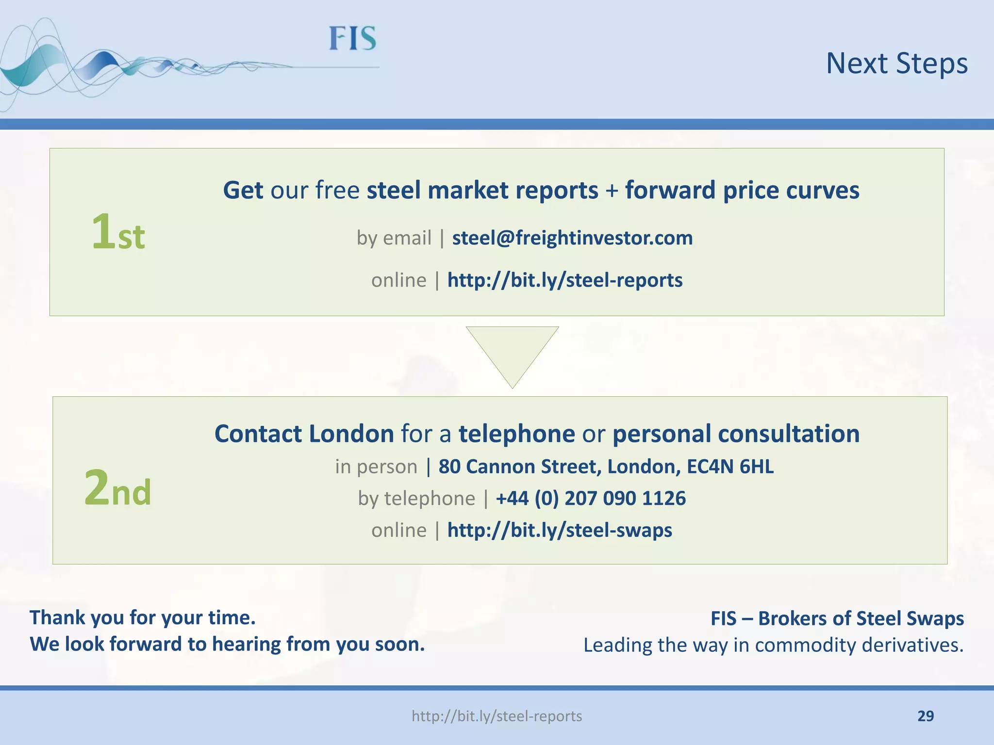 Next Steps
http://bit.ly/steel-reports
Get our free steel market reports + forward price curves
by email | steel@freightinvestor.com
online | http://bit.ly/steel-reports
Contact London for a telephone or personal consultation
in person | 80 Cannon Street, London, EC4N 6HL
by telephone | +44 (0) 207 090 1126
online | http://bit.ly/steel-swaps
1st
2nd
Thank you for your time.
We look forward to hearing from you soon.
FIS – Brokers of Steel Swaps
Leading the way in commodity derivatives.
29
 