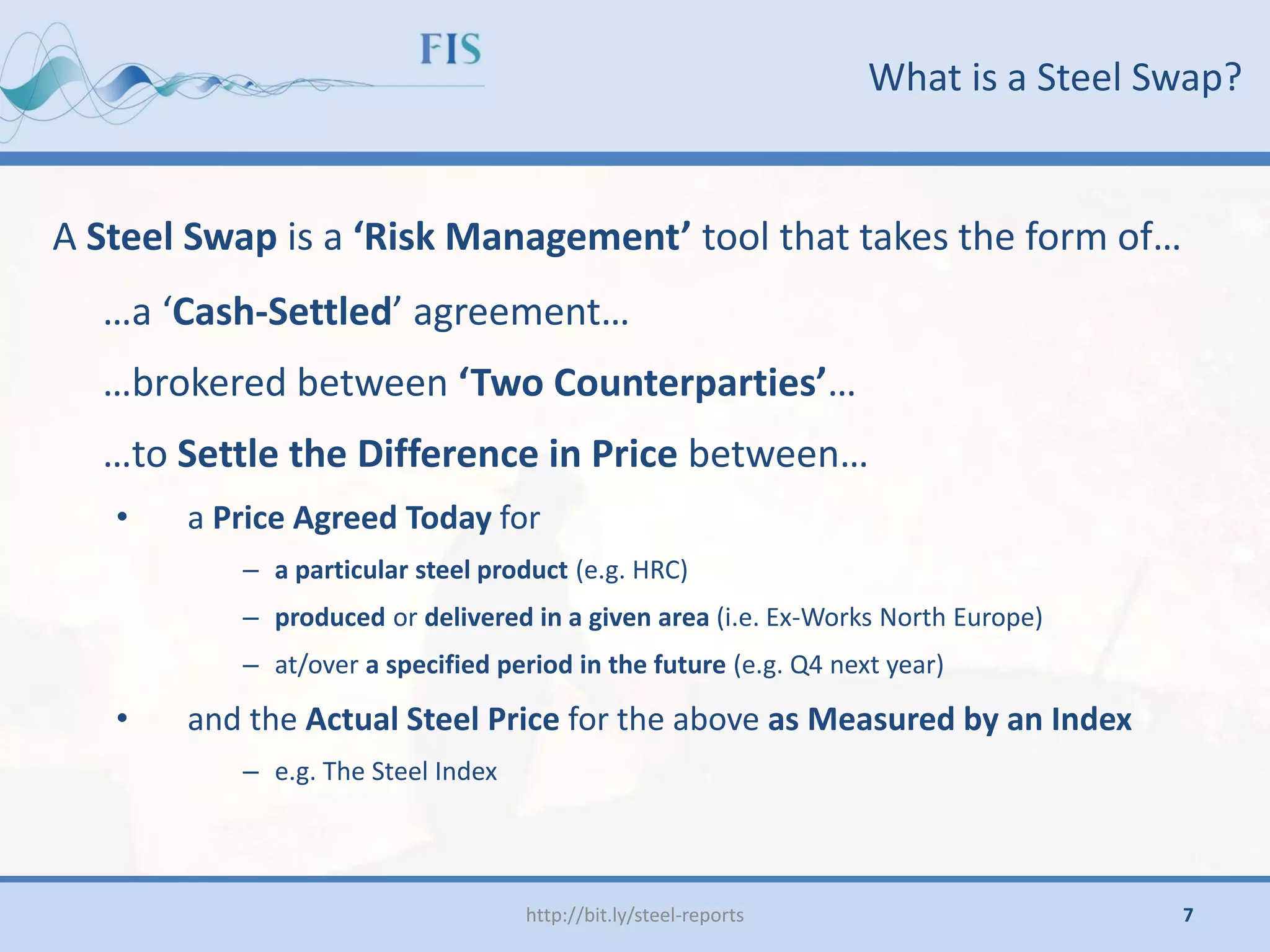 What is a Steel Swap?
A Steel Swap is a ‘Risk Management’ tool that takes the form of…
…a ‘Cash-Settled’ agreement…
…brokered between ‘Two Counterparties’…
…to Settle the Difference in Price between…
• a Price Agreed Today for
– a particular steel product (e.g. HRC)
– produced or delivered in a given area (i.e. Ex-Works North Europe)
– at/over a specified period in the future (e.g. Q4 next year)
• and the Actual Steel Price for the above as Measured by an Index
– e.g. The Steel Index
http://bit.ly/steel-reports 7
 