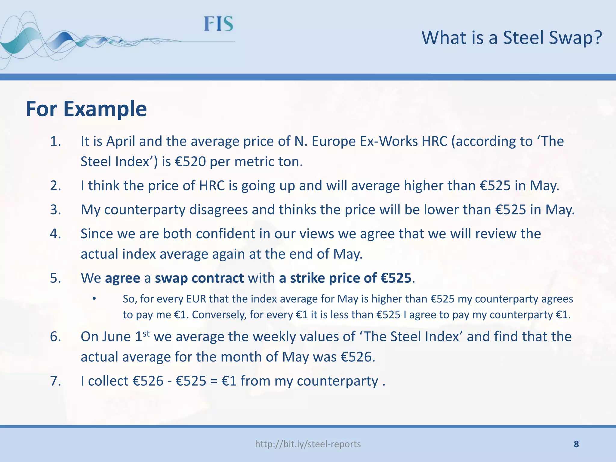 What is a Steel Swap?
For Example
1. It is April and the average price of N. Europe Ex-Works HRC (according to ‘The
Steel Index’) is €520 per metric ton.
2. I think the price of HRC is going up and will average higher than €525 in May.
3. My counterparty disagrees and thinks the price will be lower than €525 in May.
4. Since we are both confident in our views we agree that we will review the
actual index average again at the end of May.
5. We agree a swap contract with a strike price of €525.
• So, for every EUR that the index average for May is higher than €525 my counterparty agrees
to pay me €1. Conversely, for every €1 it is less than €525 I agree to pay my counterparty €1.
6. On June 1st we average the weekly values of ‘The Steel Index’ and find that the
actual average for the month of May was €526.
7. I collect €526 - €525 = €1 from my counterparty .
http://bit.ly/steel-reports 8
 