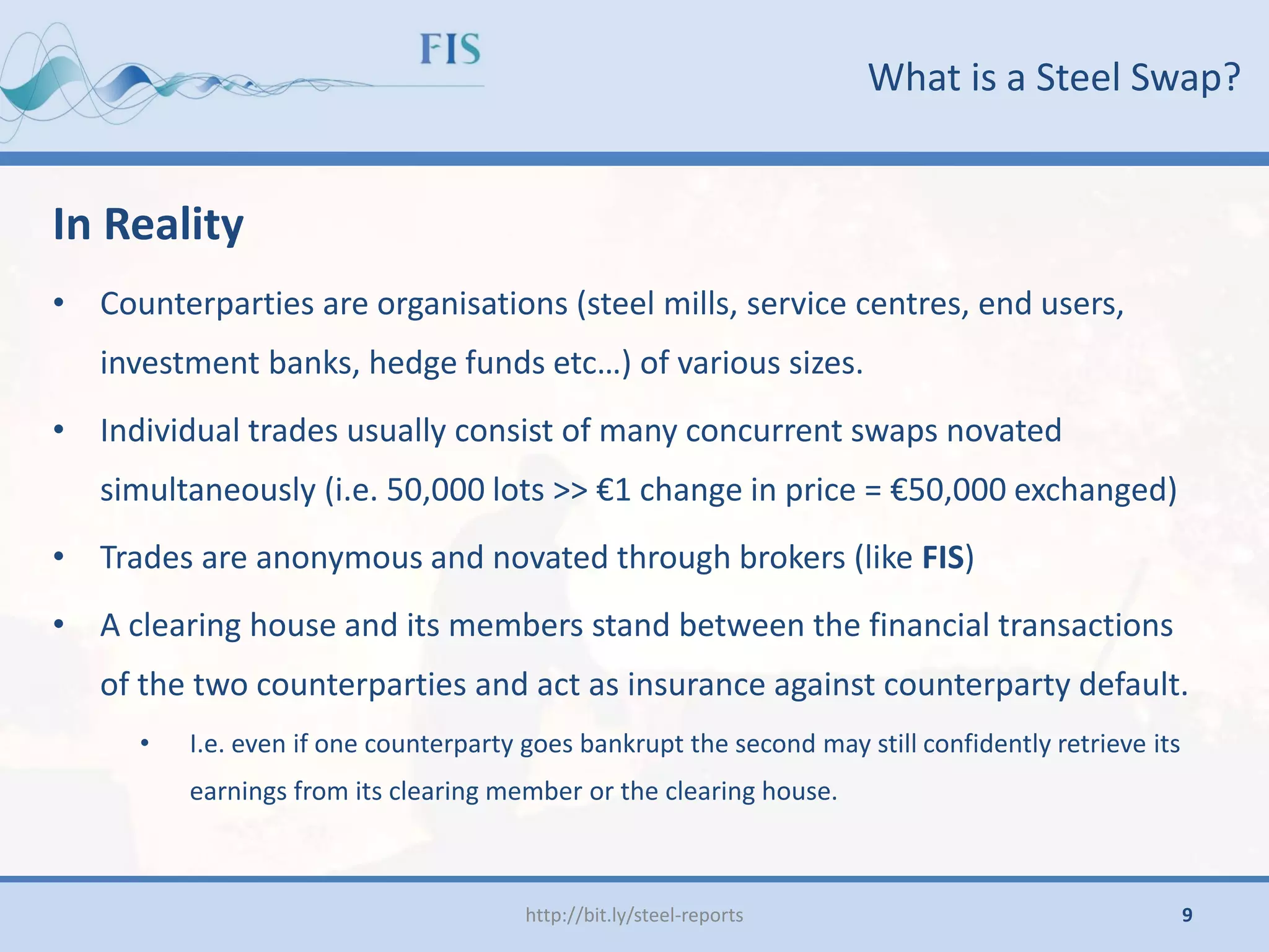 What is a Steel Swap?
In Reality
• Counterparties are organisations (steel mills, service centres, end users,
investment banks, hedge funds etc…) of various sizes.
• Individual trades usually consist of many concurrent swaps novated
simultaneously (i.e. 50,000 lots >> €1 change in price = €50,000 exchanged)
• Trades are anonymous and novated through brokers (like FIS)
• A clearing house and its members stand between the financial transactions
of the two counterparties and act as insurance against counterparty default.
• I.e. even if one counterparty goes bankrupt the second may still confidently retrieve its
earnings from its clearing member or the clearing house.
http://bit.ly/steel-reports 9
 
