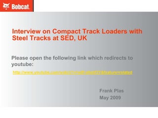 Interview on Compact Track Loaders with
Steel Tracks at SED, UK

Please open the following link which redirects to
youtube:
http://www.youtube.com/watch?v=w8f-a9ahf3Y&feature=related



                                          Frank Plas
                                          May 2009
 