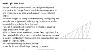 North Light Roof Truss
•When the floor span exceeds 15m, it is generally more
economical to change from a simple truss arrangement to
one employing wide span which support trusses at right
angles.
•In order to light up the space satisfactorily, roof lighting has
to replace or supplement, side lighting provision must also
be made for ventilation form the roof.
•One of the oldest and economical methods of covering
large areas is the North Light.
•This roof consists of a series of trusses fixed to girders. The
short vertical side of the truss is glazed so that when the roof
is used in the Northern Hemisphere, the glazed portion faces
North for the best light.
•It can be used for spans from 20-30m.
•Used for industrial buildings, drawing rooms etc.
Presentation By- Ar. Roopa Chikkalgi 11
 