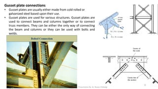 Gusset plate connections
• Gusset plates are usually either made from cold rolled or
galvanized steel based upon their use.
• Gusset plates are used for various structures. Gusset plates are
used to connect beams and columns together or to connect
truss members. They can be either the only way of connecting
the beam and columns or they can be used with bolts and
welds.
Presentation By- Ar. Roopa Chikkalgi
16
 