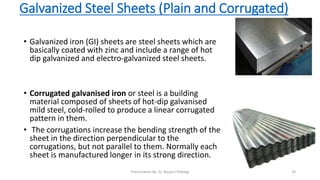 Galvanized Steel Sheets (Plain and Corrugated)
• Galvanized iron (GI) sheets are steel sheets which are
basically coated with zinc and include a range of hot
dip galvanized and electro-galvanized steel sheets.
• Corrugated galvanised iron or steel is a building
material composed of sheets of hot-dip galvanised
mild steel, cold-rolled to produce a linear corrugated
pattern in them.
• The corrugations increase the bending strength of the
sheet in the direction perpendicular to the
corrugations, but not parallel to them. Normally each
sheet is manufactured longer in its strong direction.
Presentation By- Ar. Roopa Chikkalgi 19
 