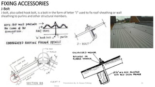 FIXING ACCESSORIES
J-Bolt
J-bolt, also called hook bolt, is a bolt in the form of letter “J” used to fix roof-sheathing or wall
sheathing to purlins and other structural members.
Presentation By- Ar. Roopa Chikkalgi 21
 