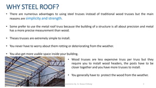 • There are numerous advantages to using steel trusses instead of traditional wood trusses but the main
reasons are simplicity and strength.
• Some prefer to use the metal roof truss because the building of a structure is all about precision and metal
has a more precise measurement than wood.
• Theses trusses are extremely simple to install.
• You never have to worry about them rotting or deteriorating from the weather.
• You also get more usable space inside your building.
WHY STEEL ROOF?
• Wood trusses are less expensive truss per truss but they
require you to install wood headers, the posts have to be
closer together and you have more trusses to install.
• You generally have to protect the wood from the weather.
Presentation By- Ar. Roopa Chikkalgi 3
 