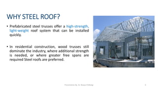 WHY STEEL ROOF?
• Prefabricated steel trusses offer a high-strength,
light-weight roof system that can be installed
quickly.
• In residential construction, wood trusses still
dominate the industry, where additional strength
is needed, or where greater free spans are
required Steel roofs are preferred.
Presentation By- Ar. Roopa Chikkalgi 4
 