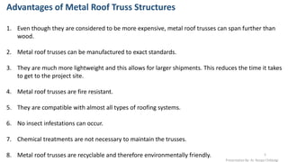 Advantages of Metal Roof Truss Structures
1. Even though they are considered to be more expensive, metal roof trusses can span further than
wood.
2. Metal roof trusses can be manufactured to exact standards.
3. They are much more lightweight and this allows for larger shipments. This reduces the time it takes
to get to the project site.
4. Metal roof trusses are fire resistant.
5. They are compatible with almost all types of roofing systems.
6. No insect infestations can occur.
7. Chemical treatments are not necessary to maintain the trusses.
8. Metal roof trusses are recyclable and therefore environmentally friendly.
Presentation By- Ar. Roopa Chikkalgi
5
 