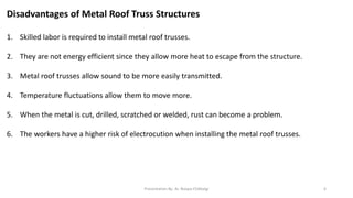 Disadvantages of Metal Roof Truss Structures
1. Skilled labor is required to install metal roof trusses.
2. They are not energy efficient since they allow more heat to escape from the structure.
3. Metal roof trusses allow sound to be more easily transmitted.
4. Temperature fluctuations allow them to move more.
5. When the metal is cut, drilled, scratched or welded, rust can become a problem.
6. The workers have a higher risk of electrocution when installing the metal roof trusses.
Presentation By- Ar. Roopa Chikkalgi 6
 