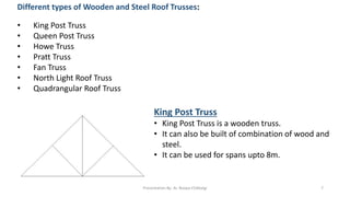 Different types of Wooden and Steel Roof Trusses:
• King Post Truss
• Queen Post Truss
• Howe Truss
• Pratt Truss
• Fan Truss
• North Light Roof Truss
• Quadrangular Roof Truss
King Post Truss
• King Post Truss is a wooden truss.
• It can also be built of combination of wood and
steel.
• It can be used for spans upto 8m.
Presentation By- Ar. Roopa Chikkalgi 7
 