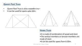 Queen Post Truss
• Queen Post Truss is also a wooden truss.
• It can be used for spans upto 10m.
Howe Truss
•It is made of combination of wood and steel.
•The vertical members or tension members are
made of steel.
•It can be used for spans from 6-30m.
Presentation By- Ar. Roopa Chikkalgi 8
 