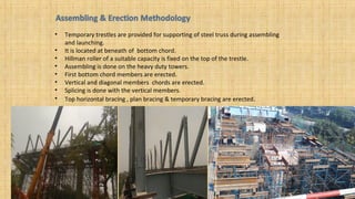 • Temporary trestles are provided for supporting of steel truss during assembling
and launching.
• It is located at beneath of bottom chord.
• Hillman roller of a suitable capacity is fixed on the top of the trestle.
• Assembling is done on the heavy duty towers.
• First bottom chord members are erected.
• Vertical and diagonal members chords are erected.
• Splicing is done with the vertical members.
• Top horizontal bracing , plan bracing & temporary bracing are erected.
 