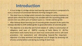 • A truss bridge is a bridge whose load bearing superstructure is composed of a
truss, a structure of connected elements forming triangular units.
• This steel truss is a bridge which connects the viaduct at various locations on
special spans where the launching is not possible with the Launching girder and
cannot erect any other parts of viaduct spans i.e. I Girder and box girder.
• After Railway Board banning use of concrete girders beyond 24.4m spans the
railways decided to shift welded girder as good alternative of concrete girder.
• The objective is to describe and furnish details of safety in construction of
obligatory steel span of (MRTS) crossing of Delhi Metro CC -28.This
dissertation work mainly focus on steel truss construction and its safe work
procedure, risk assessment and eliminating hazards.The important
objective is to keep workmen and engineer out of danger by assessing risk
of every activity before and during launching of steel truss.
 