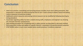 • Steel truss erection, assembling and launching process includes much more safety precaution. Risk
assessment is necessary for determining the level of risk in each activity to detect hazard and taking
control measures to avoid any incident.
• Additional control measures and existing control measure can be modified by following learning by
doing procedure.
• Awareness regarding safety has been created among staffs, employees and engineers by showing
the risk level and their consequences.
• Safe working procedure for completing work in safest manner are described in safe work method.
• Risk assessment review and update on specific interval is necessary to know the present scenarios.
• STOP WORK notice is much more needed when unsafe practices / conditions observed.
 