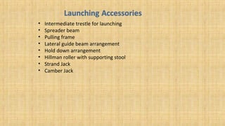 • Intermediate trestle for launching
• Spreader beam
• Pulling frame
• Lateral guide beam arrangement
• Hold down arrangement
• Hillman roller with supporting stool
• Strand Jack
• Camber Jack
 