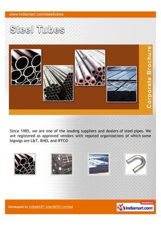 Since 1985, we are one of the leading suppliers and dealers of steel pipes. We
are registered as approved vendors with reputed organizations of which some
bigwigs are L&T, BHEL and IFFCO
 