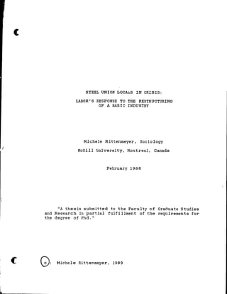 (
J
c
1
"
ia.
STEEL UNION LOCALS IN CRISIS:
LABOR' S RESPONSE TO THE RESTRUCTURING
OF A BASIC INDUSTRY
Michele Rittenmeyer, Seciology
McGill University, Montreal, Canada
February 1988
liA thesis submi tted te the Facul ty of Graduate Studies
and Research in partial fulf i lIment of the requirements for
the degree of Phd."
Q: Michele Rittenmeyer, 1989
 