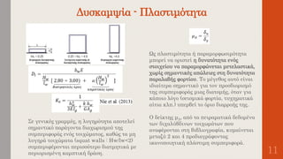 Δυσκαμψία - Πλαστιμότητα
11
Σε γενικές γραμμές, η λυγηρότητα αποτελεί
σημαντικό παράγοντα διαχωρισμού της
συμπεριφοράς ενός τοιχώματος, καθώς τα μη
λυγηρά τοιχώματα (squat walls : Ηw/lw<2)
συμπεριφέρονται περισσότερο διατμητικά με
περιορισμένη καμπτική δράση.
Ως πλαστιμότητα ή παραμορφωσιμότητα
μπορεί να οριστεί η δυνατότητα ενός
στοιχείου να παραμορφώνεται μετελαστικά,
χωρίς σημαντικές απώλειες στη δυνατότητα
παραλαβής φορτίου. Το μέγεθος αυτό είναι
ιδιαίτερα σημαντικό για τον προσδιορισμό
της συμπεριφοράς μιας διατομής, όταν για
κάποιο λόγο (σεισμικά φορτία, τυχηματικά
αίτια κλπ.) υπερβεί το όριο διαρροής της.
Ο δείκτης μΔ, από τα πειραματικά δεδομένα
των διχαλύβδινων τοιχωμάτων που
αναφέρονται στη βιβλιογραφία, κυμαίνεται
μεταξύ 2 και 4 προδιαγράφοντας
ικανοποιητική πλάστιμη συμπεριφορά.
 