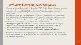 Ανάλυση Πεπερασμένων Στοιχείων
12
 Μέσω της Ανάλυσης Πεπερασμένων Στοιχείων (FEA: Finite Element Analysis) μπορούν
να προσομοιωθούν στοιχεία με μηχανική συμπεριφορά (υλικά, κατασκευές, κλπ.), να
ασκηθούν επάνω τους φορτίσεις και να αναλυθούν, αποδίδοντας τα αντίστοιχα
αποτελέσματα.
 Η βασική διεργασία που γίνεται μέσω της FEA είναι η διακριτοποίηση ενός σώματος,
μέσω των στοιχείων (διακριτοί κόμβοι-σημεία), τα οποία εμπεριέχουν τις απαραίτητες
πληροφορίες σχετικά με τις κατασκευαστικές ιδιότητές του με τη μορφή μητρώου.
Συνοπτικά, τα πλεονεκτήματα της μεθόδου είναι [Reddy, 2005]:
• Ακριβής αναπαράσταση μοντέλων με σύνθετη διάταξη και πολύπλοκη γεωμετρία.
• Δυνατότητες να συμπεριληφθούν πολλαπλά υλικά με διαφορετικές ιδιότητες.
• Άνετη και ευνόητη αναπαράσταση των συνολικών αποτελεσμάτων.
• Δυνατότητες να συμπεριληφθούν στην ανάλυση φαινόμενα τοπικής φύσης.
 Πρωτοπόρος στην εφαρμογή των μη-γραμμικών αναλυτικών μεθόδων στις μεταλλικές
κατασκευές υπήρξε ο καθ. Π. Παναγιωτόπουλος [Panagiotopoulos, (1976)], με εφαρμογή
στις δικτυωτές κατασκευές.
 