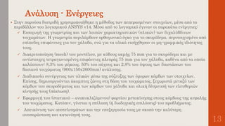 Ανάλυση - Ενέργειες
13
 Στην παρούσα διατριβή χρησιμοποιήθηκε η μέθοδος των πεπερασμένων στοιχείων, μέσα από το
περιβάλλον του λογισμικού ANSYS v14. Μέσα από το λογισμικό έγιναν οι παρακάτω ενέργειες:
 Εισαγωγή της γεωμετρίας και των λοιπών χαρακτηριστικών (υλικών) των διχαλύβδινων
τοιχωμάτων. Η γεωμετρία περιλάμβανε ορθογωνικό όγκο για το σκυρόδεμα, περιτοιχισμένο από
επίπεδες επιφάνειες για τον χάλυβα, ενώ για τα υλικά εισήχθησαν οι μη-γραμμικές ιδιότητες
τους.
 Διακριτοποίηση (mesh) του μοντέλου, με κύβους ακμής 75 mm για το σκυρόδεμα και με
αντίστοιχες τετραγωνισμένες επιφάνειες πλευράς 75 mm για τον χάλυβα, καθένα από τα οποία
καλύπτουν: 8,3% του μήκους. 50% του πάχους και 2,8% του ύψους των διαστάσεων του
βασικού τοιχώματος (900x150x2600mm) ανάλυσης.
 Διαδικασία συνέργειας των υλικών μέσω της σύζευξης των όμορων κόμβων των στοιχείων.
Επίσης, δημιουργούνται άκαμπτες ζώνες στη βάση του τοιχώματος, ξεχωριστά μεταξύ των
κόμβων του σκυροδέματος και των κόμβων του χάλυβα και ολική δέσμευσή των ελευθεριών
κίνησής τους (πάκτωση).
 Εφαρμογή του (στατικού – ανακυκλιζόμενου) φορτίου μετακίνησης στους κόμβους της κεφαλής
του τοιχώματος. Κατόπιν, γίνεται η επίλυση (ή διαδοχικές επιλύσεις) του προβλήματος.
 Απεικόνιση των αποτελεσμάτων και την επεξεργασία τους με σκοπό την καλύτερη
αναπαράσταση και κατανόησή τους.
 