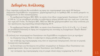 Δεδομένα Ανάλυσης
15
• Στην παρούσα ανάλυση θα αναλυθούν ως προς την συμπεριφορά τους οκτώ (8) δοκίμια
σύμμικτων διχαλύβδινων τοιχωμάτων, χαρακτηρισμένα με το πρόθεμα BS, τα οποία μπορούν να
διαχωριστούν σε δύο υποκατηγορίες:
• Τα αριθμητικά δοκίμια BS1-BS5, τα οποία είναι ίδιων γεωμετρικών διαστάσεων (0.9 x 0.15
x 2.60 m / tp) με μεταβλητό μέγεθος το αυξανόμενο πάχος χάλυβα από την τιμή των 4 mm έως
την τιμή των 8 mm. Τα δοκίμια BS1, ΒS2 και BS5 θα χρησιμοποιηθούν και στην ανάλυση για
την προσέγγιση της καμπύλης αλληλεπίδρασης Μ-Ν.
• Τα αριθμητικά δοκίμια BS6-BS8, τα οποία είναι διαστάσεων (2.0 x 0.15 x Hw / tp = 5 mm) ,
με μεταβλητή διάσταση το ύψος του τοιχώματος και συνεπώς τη λυγηρότητα (Aspect Ratio)
του τοιχώματος.
• Η επιλογή των συγκεκριμένων διαστάσεων στα διχαλύβδινα τοιχώματα έγινε με κριτήρια:
• τη σύγκριση τους με βάση το αυξανόμενο πάχος χάλυβα περιβλήματος.
• την ανάδειξη της συμπεριφοράς τους τόσο σε καμπτική (υπερέχουσα), όσο και σε μερική
διατμητική συμπεριφορά.
• τη δυνατότητα για διενέργεια στο μέλλον πειραμάτων σε δοκίμια ίδιων διαστάσεων και
χαρακτηριστικών, λόγω των προσιτών διαστάσεων που διαθέτουν.
• την εκτίμηση της συμπεριφοράς τους σε μικρά ολικά πάχη τοιχώματος (bw=0.15 m).
 