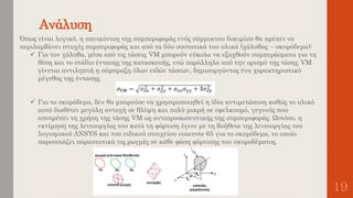 Ανάλυση
19
Όπως είναι λογικό, η απεικόνιση της συμπεριφοράς ενός σύμμικτου δοκιμίου θα πρέπει να
περιλαμβάνει πτυχές συμπεριφοράς και από τα δύο συστατικά του υλικά (χάλυβας – σκυρόδεμα):
 Για τον χάλυβα, μέσα από τις τάσεις VM μπορούν εύκολα να εξαχθούν συμπεράσματα για τη
θέση και το στάδιο έντασης της κατασκευής, ενώ παράλληλα από την ορισμό της τάσης VM
γίνεται αντιληπτή η σύμπραξη όλων ειδών τάσεων, δημιουργώντας ένα χαρακτηριστικό
μέγεθος της έντασης.
 Για το σκυρόδεμα, δεν θα μπορούσε να χρησιμοποιηθεί η ίδια αντιμετώπιση καθώς το υλικό
αυτό διαθέτει μεγάλη αντοχή σε θλίψη και πολύ μικρή σε εφελκυσμό, γεγονός που
αποτρέπει τη χρήση της τάσης VM ως αντιπροσωπευτικής της συμπεριφοράς. Ωστόσο, η
εκτίμηση της λειτουργίας του κατά τη φόρτιση έγινε με τη βοήθεια της λειτουργίας του
λογισμικού ANSYS και του ειδικού στοιχείου concrete 65 για το σκυρόδεμα, το οποίο
παρουσιάζει παραστατικά τις ρωγμές σε κάθε φάση φόρτισης του σκυροδέματος.
 