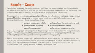 Σκοπός – Στόχοι
4
• Σκοπός της παρούσας διατριβής αποτελεί η μελέτη της συμπεριφοράς των διχαλύβδινων
τοιχωμάτων υπό οριζόντια φόρτιση, με απώτερο στόχο την προσομοίωση της απόκρισής τους
σε αντίστοιχα φορτία (άνεμος, σεισμός) κατά τη χρήση τους σε κατασκευές.
• Συγκεκριμένα, μέσω της μη γραμμικής ανάλυσης των υλικών και υπό οριζόντια μονότονη
και εναλλασσόμενη φόρτιση, γίνεται η καταγραφή της επιρροής βασικών παραμέτρων
λειτουργίας τέτοιου είδους τοιχωμάτων, όπως:
• Παράλληλα, η μορφή αστοχίας στο θλιβόμενο άκρο έδωσε το έναυσμα για διακριτοποίηση
της εν λόγω περιοχής και ελέγχου τοπικού λυγισμού μέσω ιδιομορφικής ελαστικής
ανάλυσης (Eigen-buckling analysis) του χαλύβδινων τοιχώματος.
• Τέλος, προκειμένου να ελεγχθεί η αξιοπιστία των αποτελεσμάτων της ανάλυσης και των
εξαχθέντων συμπερασμάτων γίνεται σύγκριση με πρόσφατα πειραματικά δεδομένα από τη
διεθνή βιβλιογραφία και ακολουθούν προτάσεις για τη θεωρητική προσέγγιση της
συμπεριφοράς, της χρήσης και των μεθόδων σχεδιασμού τους.
 