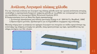 Ανάλυση Λυγισμού πλάκας χάλυβα
41
Για την ελαστική ανάλυση του λυγισμού της πλάκας χάλυβα κατά την οριακή κατάσταση αστοχίας,
επιλέχθηκε η προσομοίωση διακριτού τμήματος χάλυβα με τη μέθοδο των πεπερασμένων στοιχείων
στο περιβάλλον του λογισμικού Robot Structural Analysis 2015.
Η διακριτοποίηση έγινε με βάση δύο δομές προσομοίωσης:
i. Αντίστοιχη προσομοίωση από άλλους ερευνητές [Liang et al.: 2003 & Uy, Bradford, 1996]
ii.Προτεινόμενο μοντέλο, εξειδικευμένο για τα διχαλύβδινα τοιχώματα της ανάλυσης.
Βασικός στόχος ήταν η αποφυγή του πρόωρου λυγισμού του στοιχείου σε στάδιο προγενέστερο της
ανάπτυξης της πλήρους αντοχής του χάλυβα, όπως προσεγγίστηκε ως τώρα, προϋποθέτοντας την
πλήρη συνάφεια των δύο υλικών.
(i) (ii)
 