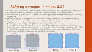 Ανάλυση Λυγισμού – (i) - κεφ. 5.2.1
42
Οι πλάκες κατά την ανάλυση, είχαν διαστάσεις 300x300 (mm) με αυξανόμενο πάχος t από 1 ως 20
mm, ορίζοντας και την αντίστοιχη λυγηρότητα, ενώ φορτίστηκαν με δύο είδη πιέσεων:
 Τη μονοαξονική, η οποία είναι ελαφρώς ευμενέστερη της φορτιστικής κατάστασης στο άκρο του
τοιχώματος.
 Τη δι-αξονική, με ισόποση μοναδιαία φόρτιση και στις δύο κατευθύνσεις, κατάσταση σαφώς
δυσμενέστερη από την απόκριση του αντίστοιχου πάνελ στο τοίχωμα.
Παράλληλα, οι συνοριακές συνθήκες χωρίστηκαν και αυτές σε δύο τύπους ανάλυσης:
 Ο τύπος 1, όπου οι συνθήκες καθορίστηκαν ως απλές στηρίξεις για τα άκρα της πλάκας και
σημειακές πακτώσεις στα τεταρτοκύκλια των συνδέσμων διάτμησης θεωρητικής διαμέτρου Φ20.
 Ο τύπος 2, όπου επιλέχθηκαν συνθήκες ελαφρώς δυσμενέστερες, αφαιρώντας τη στήριξη και
δημιουργώντας ελεύθερο άκρο στις μη φορτιζόμενες πλευρές.
μονοαξονική διαξονική Τύπος 1 Τύπος 2
 