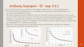 Ανάλυση Λυγισμού – (i) - κεφ. 5.2.1
44
Από τα αποτελέσματα και τα παρακάτω διαγράμματα προκύπτουν τα εξής συμπεράσματα:
 Τα αποτελέσματα επαληθεύουν την αντιστρόφως ανάλογη σχέση της λυγηρότητας με την
«αντοχή» της χαλύβδινης πλάκας.
 Μια πρώτη προσέγγιση που προκύπτει από την ανάλυση στο όριο λυγητότητας είναι μια τιμή
κοντά στο «50», πάνω από την οποία είναι δυνατή η εμφάνιση πρόωρων φαινομένων λυγισμού. Η
θεώρηση των συνοριακών συνθηκών των πλακών κατά την ανάλυση προσδίδουν πιο στέρεες
συνθήκες στήριξης, σε σχέση με τη θεώρηση απλά αρθρωτών άκρων, χάρις κυρίως στις δεσμεύσεις
που προσφέρουν οι σύνδεσμοι της πλάκας.
 Κατά την διαξονική φόρτιση, έχουμε δυσμενέστερα αποτελέσματα, ως προς την ελάχιστη
απόσταση των συνδέσμων, όπως αναμενόταν.
 