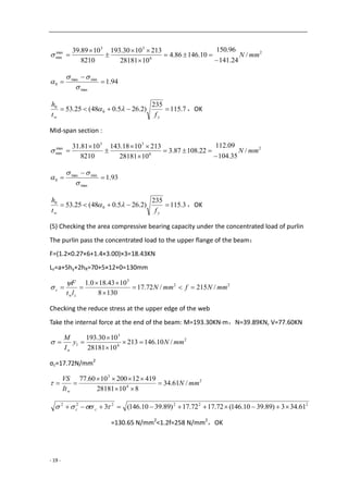 - 19 -
2
6
33
max
min /
24.141
96.150
10.14686.4
1028181
2131030.193
8210
1089.39
mmN







94.1
max
minmax
0 





7.115
235
)2.265.048(25.53 0
0

yw ft
h
 ，OK
Mid-span section :
2
6
33
max
min /
35.104
09.112
22.10887.3
1028181
2131018.143
8210
1081.31
mmN







93.1
max
minmax
0 





3.115
235
)2.265.048(25.53 0
0

yw ft
h
 ，OK
(5) Checking the area compressive bearing capacity under the concentrated load of purlin
The purlin pass the concentrated load to the upper flange of the beam：
F=(1.2×0.27×6+1.4×3.00)×3=18.43KN
Lz=a+5hy+2hR=70+5×12+0=130mm
22
3
/215/72.17
1308
1043.180.1
mmNfmmN
lt
F
zw
c 





Checking the reduce stress at the upper edge of the web
Take the internal force at the end of the beam: M=193.30KN·m，N=39.89KN, V=77.60KN
2
4
3
1 /10.146213
1028181
1030.193
mmNy
I
M
n




σc=17.72N/mm2
2
4
3
/61.34
81028181
419122001060.77
mmN
It
VS
w




222222
61.343)89.3910.146(72.1772.17)89.3910.146(3   cc
=130.65 N/mm2
<1.2f=258 N/mm2
，OK
 